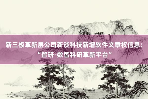 新三板革新层公司新谈科技新增软件文章权信息：“智研-数智科研革新平台”