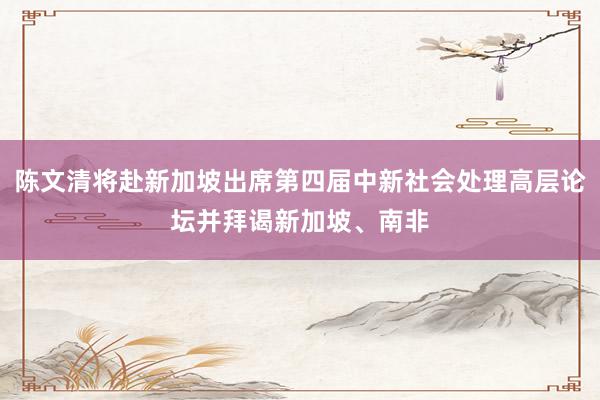 陈文清将赴新加坡出席第四届中新社会处理高层论坛并拜谒新加坡、南非