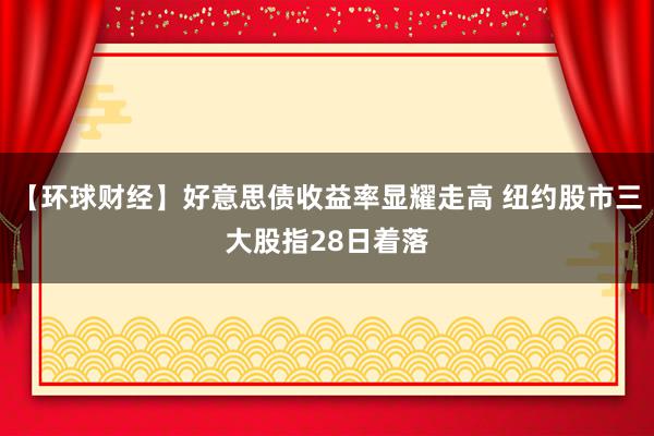 【环球财经】好意思债收益率显耀走高 纽约股市三大股指28日着落