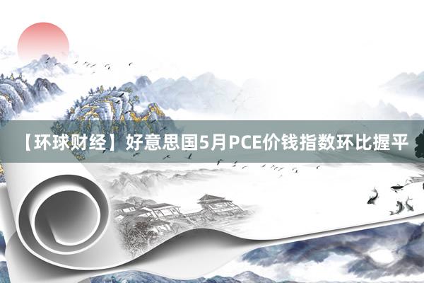 【环球财经】好意思国5月PCE价钱指数环比握平