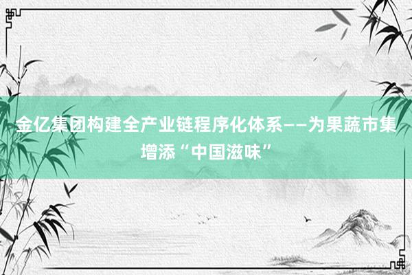 金亿集团构建全产业链程序化体系——为果蔬市集增添“中国滋味”