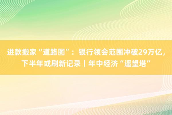 进款搬家“道路图”：银行领会范围冲破29万亿，下半年或刷新记录｜年中经济“遥望塔”