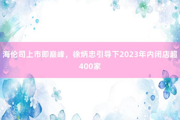 海伦司上市即巅峰，徐炳忠引导下2023年内闭店超400家