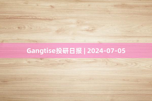 Gangtise投研日报 | 2024-07-05