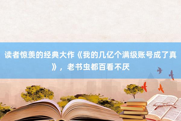 读者惊羡的经典大作《我的几亿个满级账号成了真》，老书虫都百看不厌