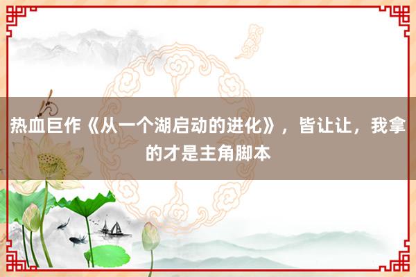 热血巨作《从一个湖启动的进化》，皆让让，我拿的才是主角脚本