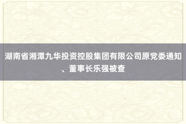 湖南省湘潭九华投资控股集团有限公司原党委通知、董事长乐强被查