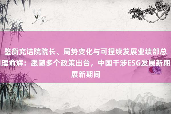 鉴衡究诘院院长、局势变化与可捏续发展业绩部总司理俞辉：跟随多个政策出台，中国干涉ESG发展新期间