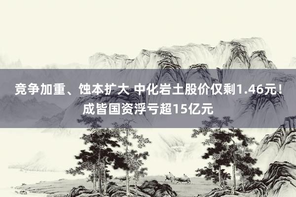 竞争加重、蚀本扩大 中化岩土股价仅剩1.46元！成皆国资浮亏超15亿元