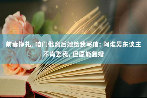 前妻挣扎, 咱们仳离后她给我写信: 阿谁男东谈主不肯娶我, 但愿能复婚