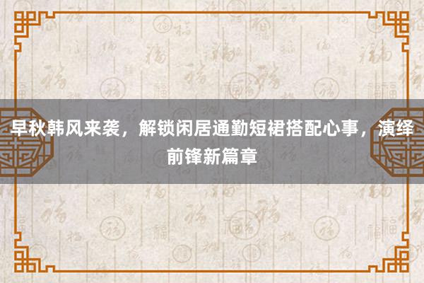 早秋韩风来袭，解锁闲居通勤短裙搭配心事，演绎前锋新篇章