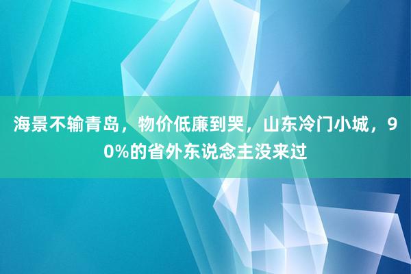 海景不输青岛，物价低廉到哭，山东冷门小城，90%的省外东说念主没来过