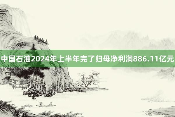 中国石油2024年上半年完了归母净利润886.11亿元