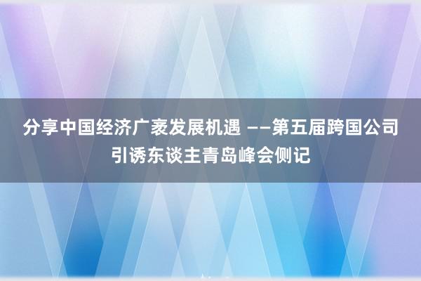 分享中国经济广袤发展机遇 ——第五届跨国公司引诱东谈主青岛峰会侧记