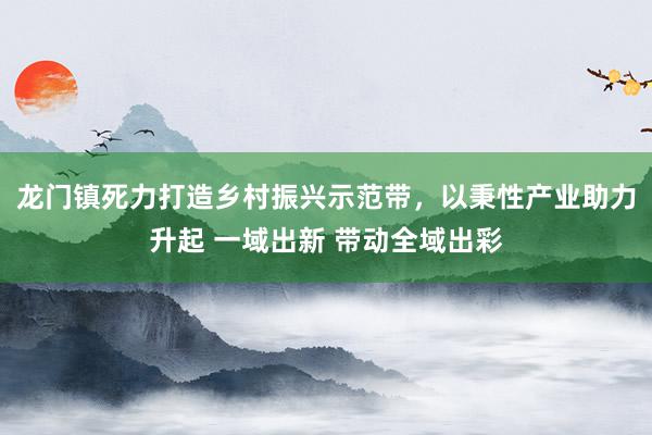 龙门镇死力打造乡村振兴示范带，以秉性产业助力升起 一域出新 带动全域出彩