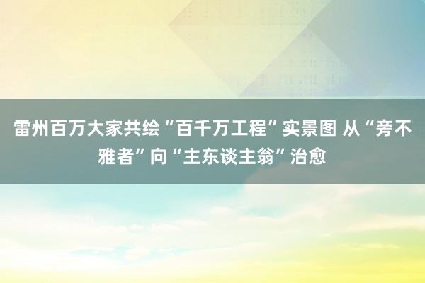 雷州百万大家共绘“百千万工程”实景图 从“旁不雅者”向“主东谈主翁”治愈