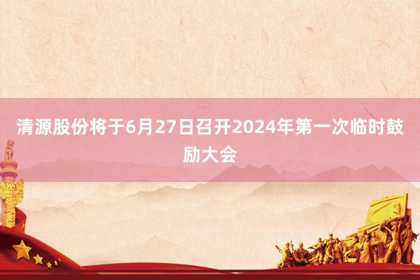 清源股份将于6月27日召开2024年第一次临时鼓励大会