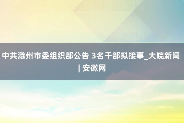 中共滁州市委组织部公告 3名干部拟接事_大皖新闻 | 安徽网