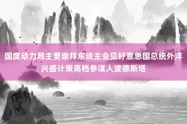 国度动力局主要崇拜东谈主会见好意思国总统外洋兴盛计策高档参谋人波德斯塔