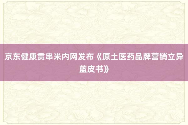 京东健康贯串米内网发布《原土医药品牌营销立异蓝皮书》