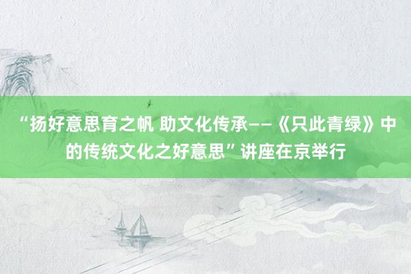 “扬好意思育之帆 助文化传承——《只此青绿》中的传统文化之好意思”讲座在京举行