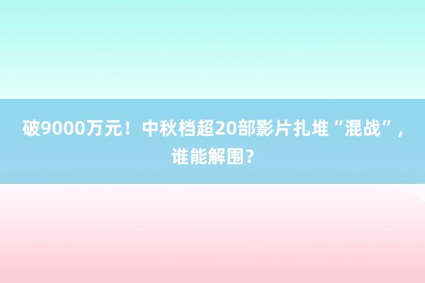 破9000万元！中秋档超20部影片扎堆“混战”，谁能解围？