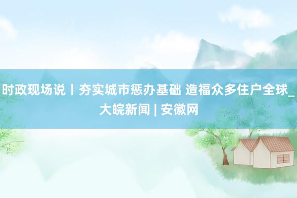 时政现场说丨夯实城市惩办基础 造福众多住户全球_大皖新闻 | 安徽网