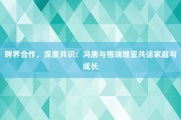 跨界合作，深度共识：冯唐与格瑞维亚共话家庭与成长