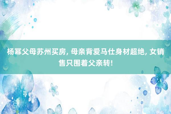 杨幂父母苏州买房, 母亲背爱马仕身材超绝, 女销售只围着父亲转!