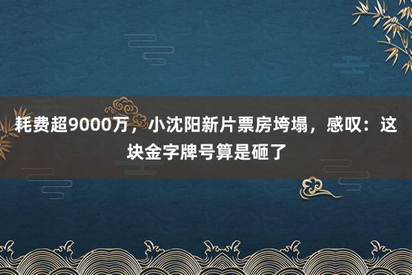 耗费超9000万，小沈阳新片票房垮塌，感叹：这块金字牌号算是砸了