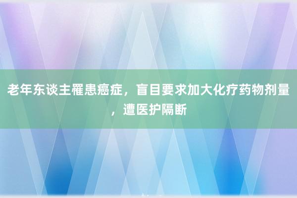 老年东谈主罹患癌症，盲目要求加大化疗药物剂量，遭医护隔断