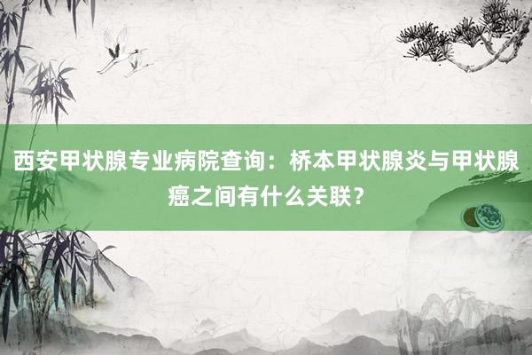 西安甲状腺专业病院查询：桥本甲状腺炎与甲状腺癌之间有什么关联？