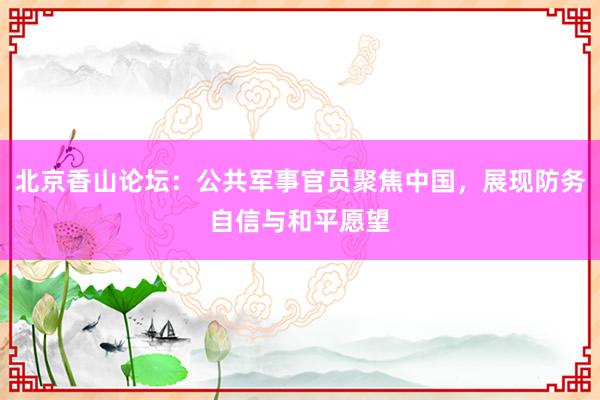 北京香山论坛：公共军事官员聚焦中国，展现防务自信与和平愿望