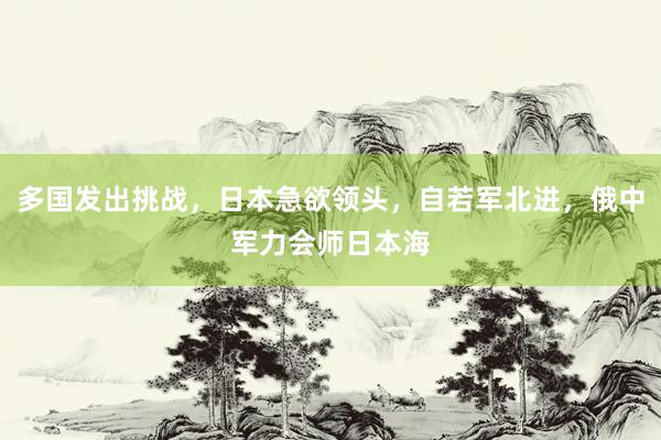 多国发出挑战，日本急欲领头，自若军北进，俄中军力会师日本海