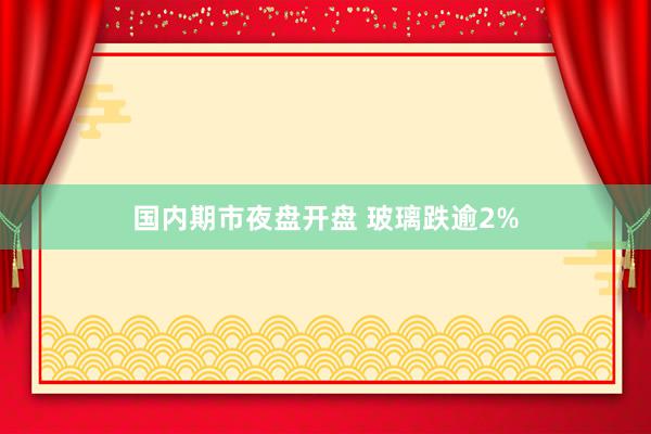 国内期市夜盘开盘 玻璃跌逾2%