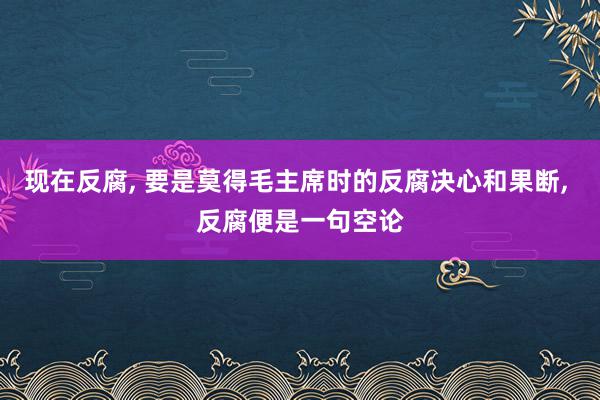 现在反腐, 要是莫得毛主席时的反腐决心和果断, 反腐便是一句空论