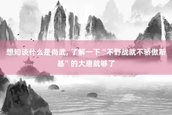 想知谈什么是尚武, 了解一下“不野战就不骄傲斯基”的大唐就够了