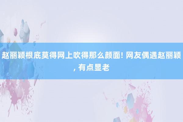 赵丽颖根底莫得网上吹得那么颜面! 网友偶遇赵丽颖, 有点显老