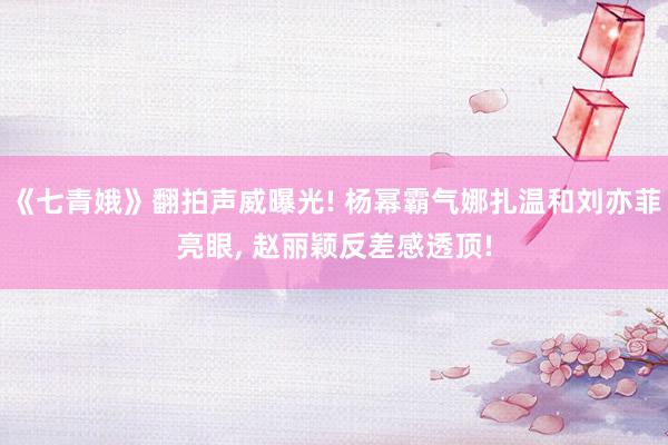 《七青娥》翻拍声威曝光! 杨幂霸气娜扎温和刘亦菲亮眼, 赵丽颖反差感透顶!