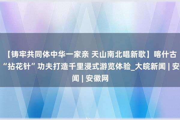 【铸牢共同体中华一家亲 天山南北唱新歌】喀什古城，“拈花针”功夫打造千里浸式游览体验_大皖新闻 | 安徽网