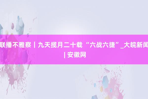 联播不雅察｜九天揽月二十载 “六战六捷”_大皖新闻 | 安徽网